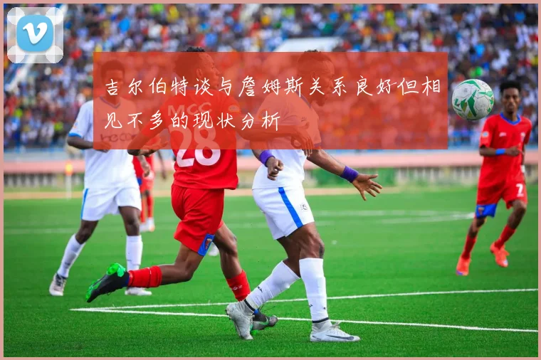 吉尔伯特谈与詹姆斯关系良好但相见不多的现状分析