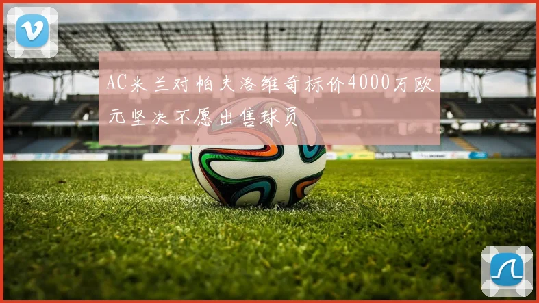 AC米兰对帕夫洛维奇标价4000万欧元坚决不愿出售球员