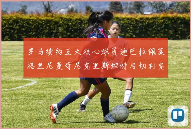 罗马续约五大核心球员迪巴拉佩莱格里尼曼奇尼克里斯坦特与切利克共创未来