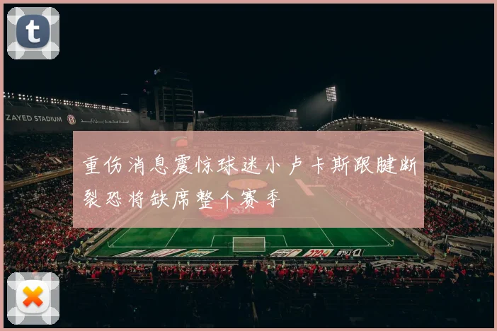 重伤消息震惊球迷小卢卡斯跟腱断裂恐将缺席整个赛季