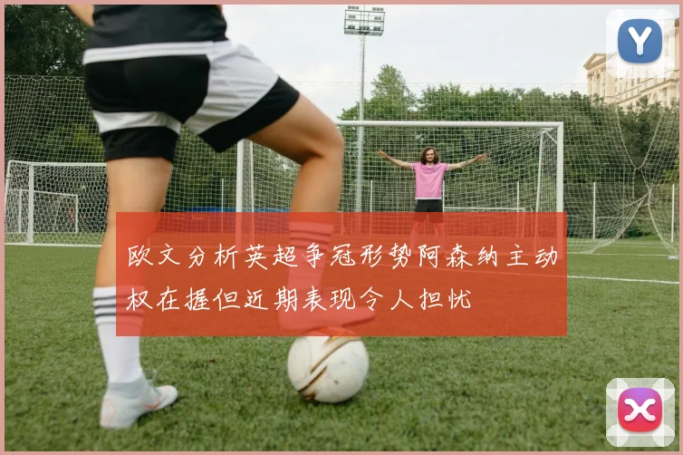 欧文分析英超争冠形势阿森纳主动权在握但近期表现令人担忧