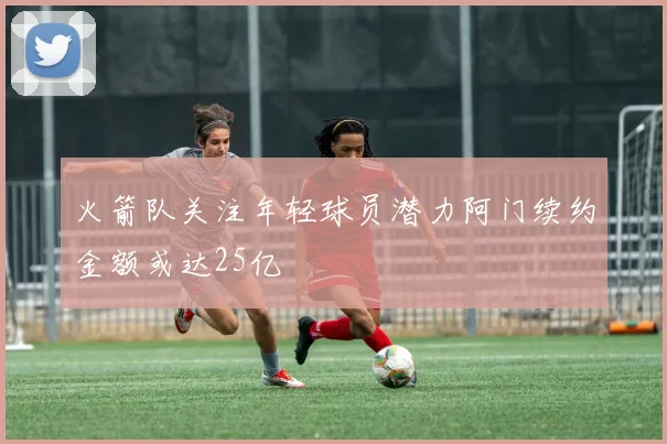 火箭队关注年轻球员潜力阿门续约金额或达25亿