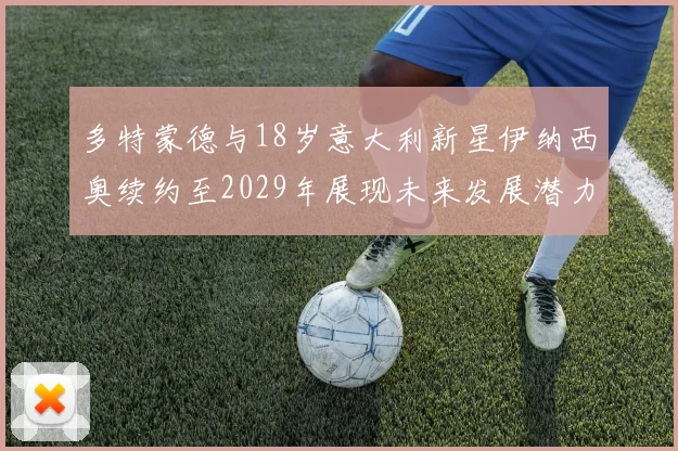 多特蒙德与18岁意大利新星伊纳西奥续约至2029年展现未来发展潜力