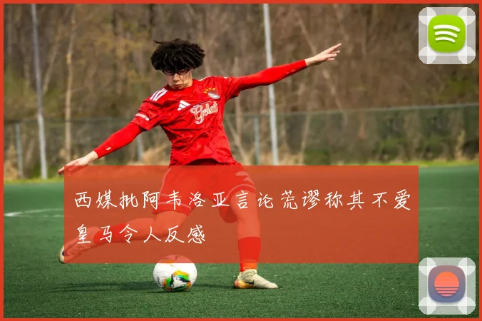西媒批阿韦洛亚言论荒谬称其不爱皇马令人反感