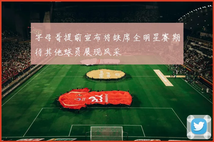 字母哥提前宣布将缺席全明星赛期待其他球员展现风采