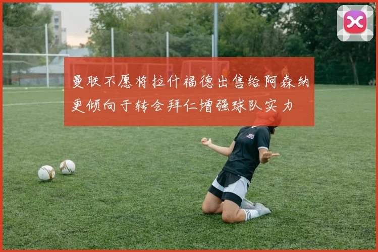 曼联不愿将拉什福德出售给阿森纳更倾向于转会拜仁增强球队实力