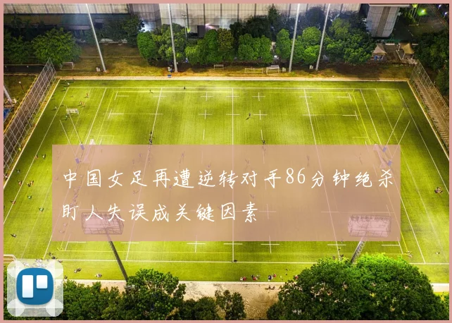 中国女足再遭逆转对手86分钟绝杀盯人失误成关键因素