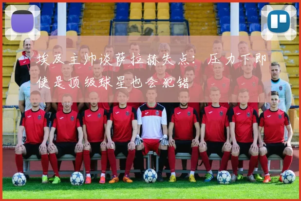 埃及主帅谈萨拉赫失点：压力下即使是顶级球星也会犯错