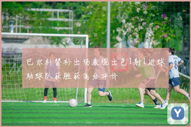巴尔科替补出场表现出色1射1进球助球队获胜获高分评价