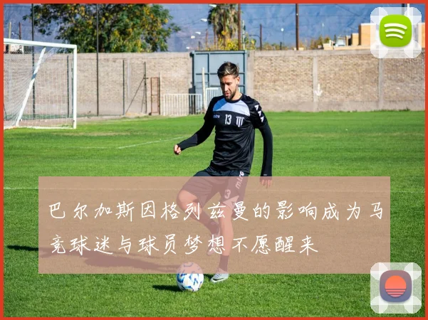 巴尔加斯因格列兹曼的影响成为马竞球迷与球员梦想不愿醒来