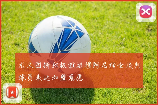 尤文图斯积极推进穆阿尼转会谈判球员表达加盟意愿